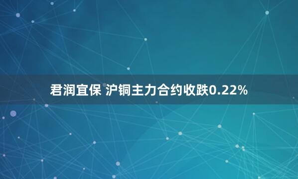 君润宜保 沪铜主力合约收跌0.22%