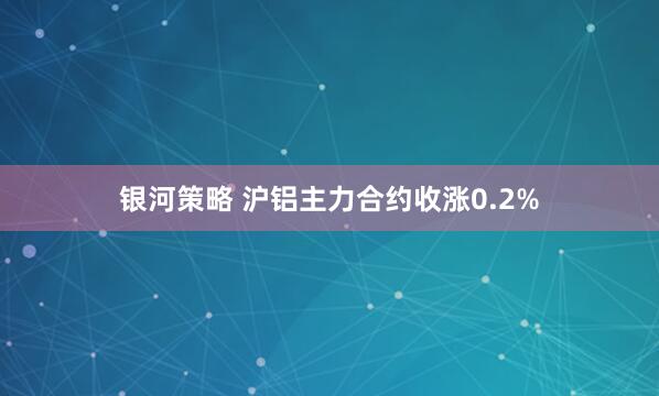 银河策略 沪铝主力合约收涨0.2%