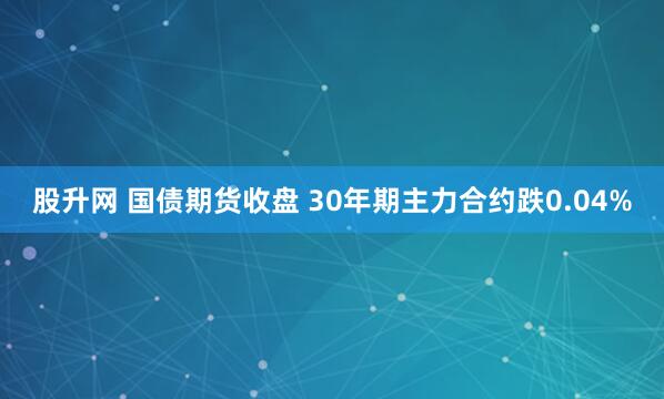 股升网 国债期货收盘 30年期主力合约跌0.04%
