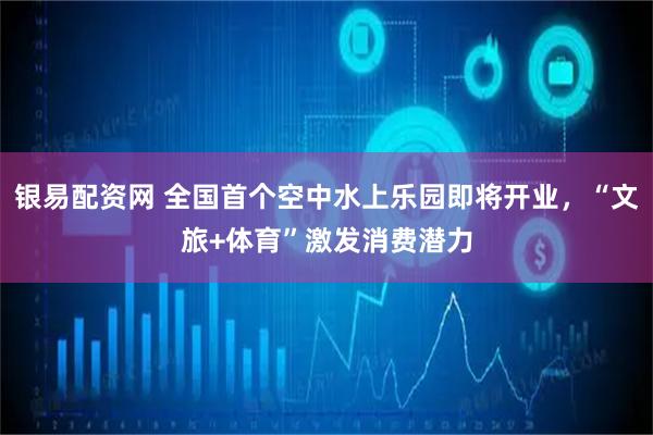 银易配资网 全国首个空中水上乐园即将开业，“文旅+体育”激发消费潜力