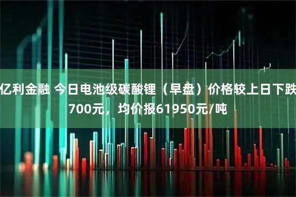 亿利金融 今日电池级碳酸锂（早盘）价格较上日下跌700元，均价报61950元/吨