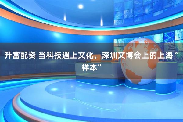 升富配资 当科技遇上文化，深圳文博会上的上海“样本”