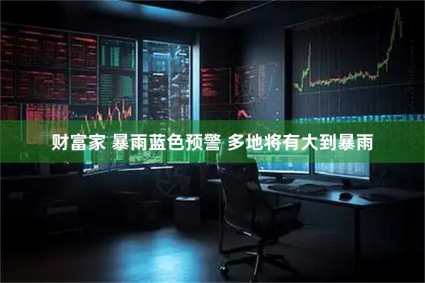 财富家 暴雨蓝色预警 多地将有大到暴雨