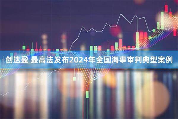 创达盈 最高法发布2024年全国海事审判典型案例