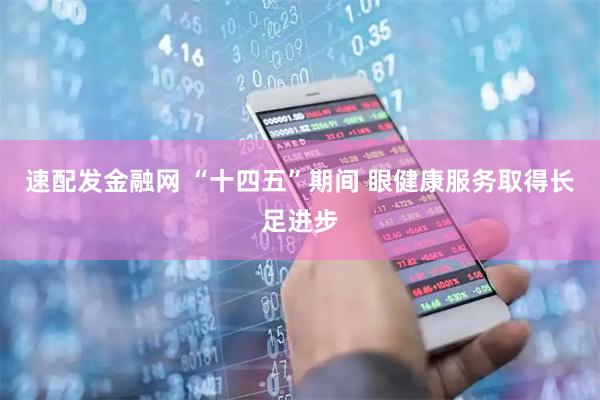 速配发金融网 “十四五”期间 眼健康服务取得长足进步