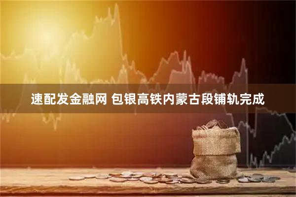 速配发金融网 包银高铁内蒙古段铺轨完成