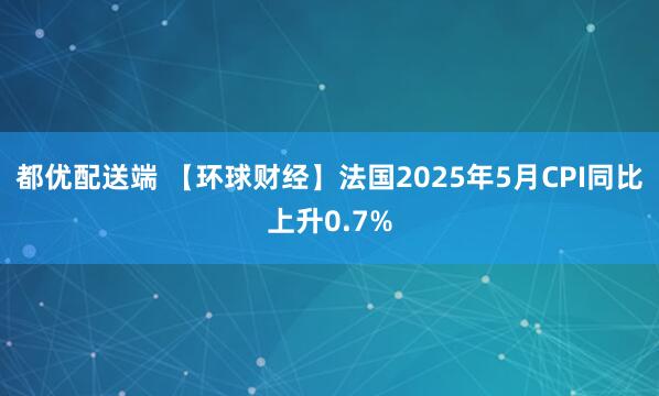 都优配送端 【环球财经】法国2025年5月CPI同比上升0.7%