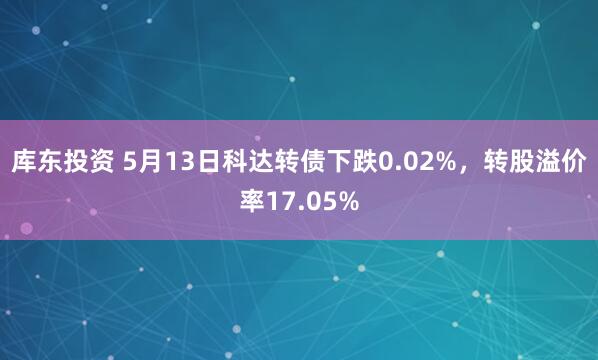 库东投资 5月13日科达转债下跌0.02%，转股溢价率17.05%