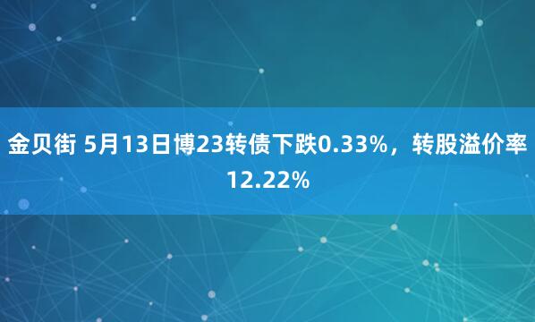 金贝街 5月13日博23转债下跌0.33%，转股溢价率12.22%