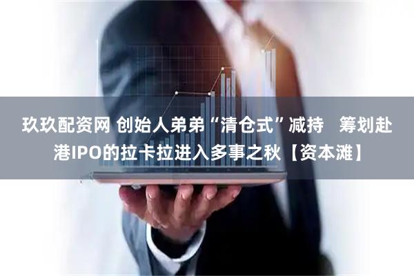 玖玖配资网 创始人弟弟“清仓式”减持   筹划赴港IPO的拉卡拉进入多事之秋【资本滩】