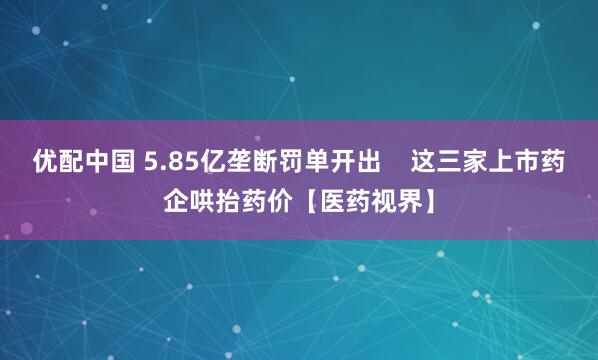 优配中国 5.85亿垄断罚单开出    这三家上市药企哄抬药价【医药视界】