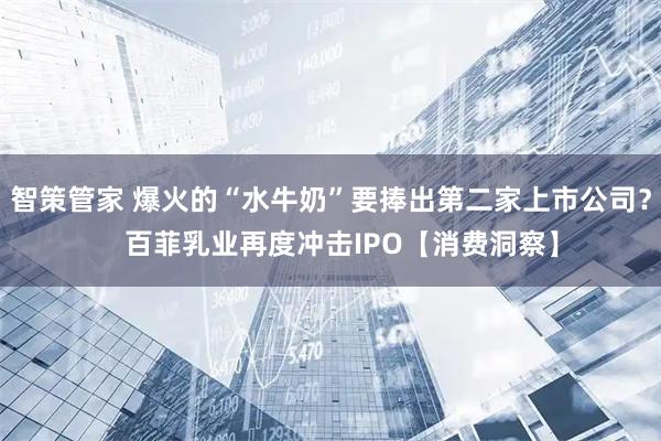 智策管家 爆火的“水牛奶”要捧出第二家上市公司？   百菲乳业再度冲击IPO【消费洞察】