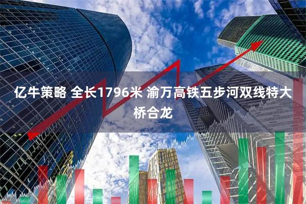亿牛策略 全长1796米&#32;渝万高铁五步河双线特大桥合龙