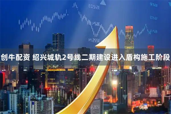 创牛配资 绍兴城轨2号线二期建设进入盾构施工阶段
