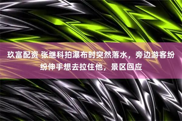 玖富配资 张继科拍瀑布时突然落水，旁边游客纷纷伸手想去拉住他，景区回应