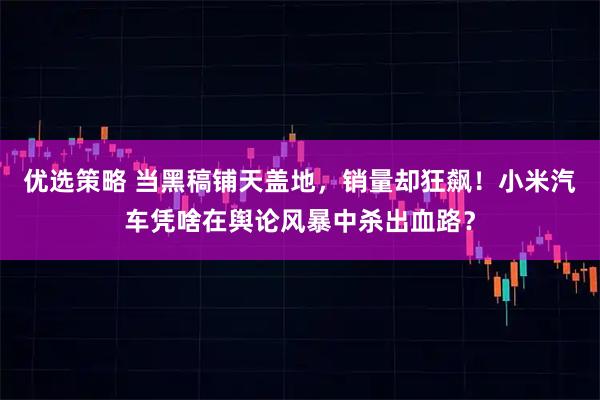 优选策略 当黑稿铺天盖地，销量却狂飙！小米汽车凭啥在舆论风暴中杀出血路？