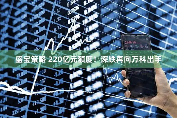 盛宝策略 220亿元额度！深铁再向万科出手