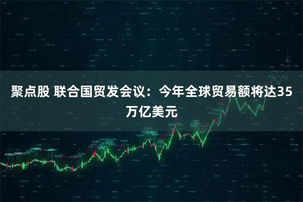聚点股 联合国贸发会议：今年全球贸易额将达35万亿美元