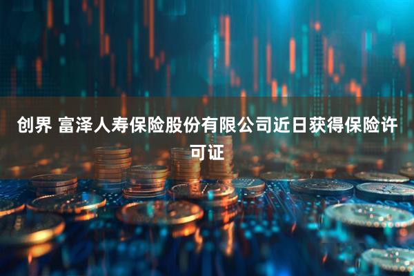 创界 富泽人寿保险股份有限公司近日获得保险许可证