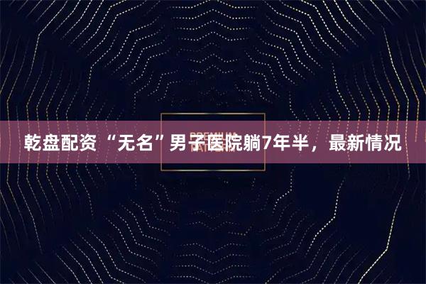 乾盘配资 “无名”男子医院躺7年半，最新情况