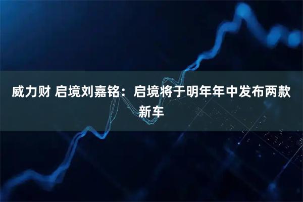 威力财 启境刘嘉铭：启境将于明年年中发布两款新车