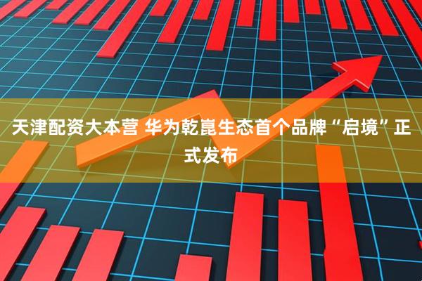 天津配资大本营 华为乾崑生态首个品牌“启境”正式发布