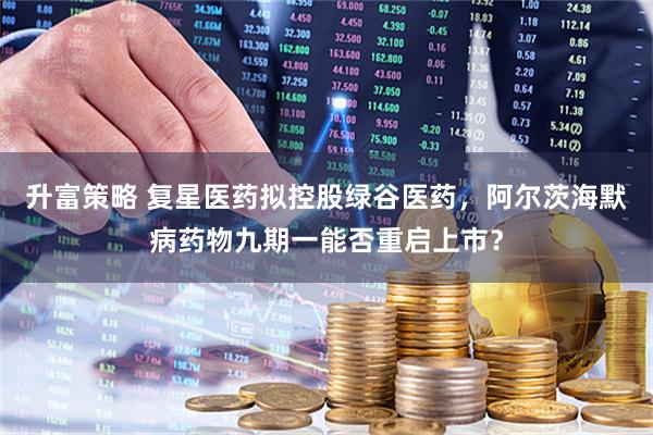 升富策略 复星医药拟控股绿谷医药，阿尔茨海默病药物九期一能否重启上市？