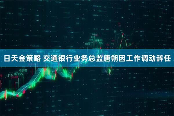 日天金策略 交通银行业务总监唐朔因工作调动辞任