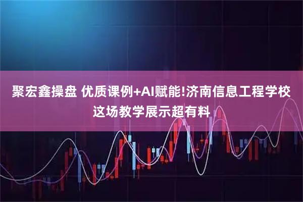 聚宏鑫操盘 优质课例+AI赋能!济南信息工程学校这场教学展示超有料