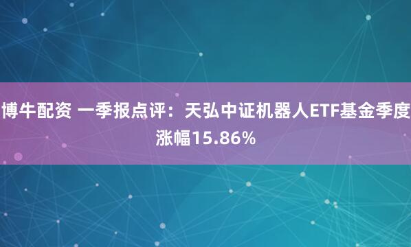 博牛配资 一季报点评：天弘中证机器人ETF基金季度涨幅15.86%