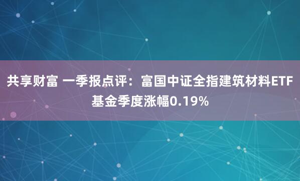 共享财富 一季报点评：富国中证全指建筑材料ETF基金季度涨幅0.19%