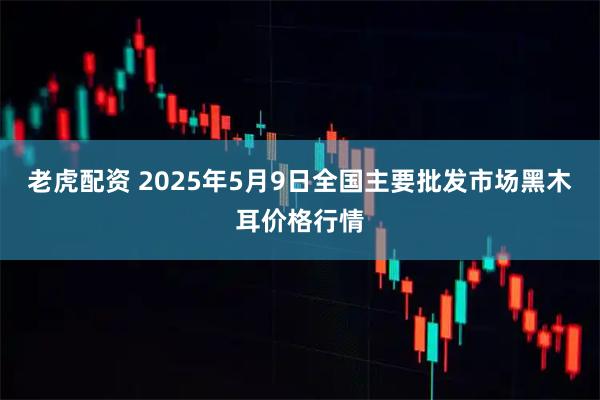 老虎配资 2025年5月9日全国主要批发市场黑木耳价格行情