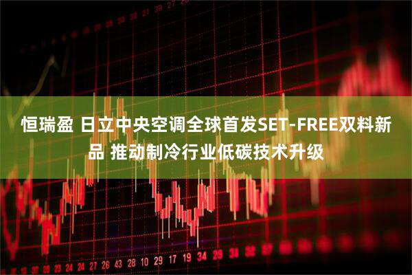 恒瑞盈 日立中央空调全球首发SET-FREE双料新品 推动制冷行业低碳技术升级