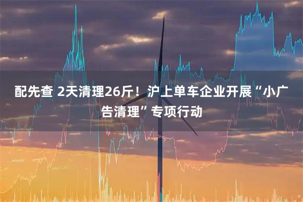 配先查 2天清理26斤！沪上单车企业开展“小广告清理”专项行动