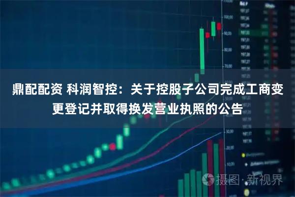 鼎配配资 科润智控：关于控股子公司完成工商变更登记并取得换发营业执照的公告