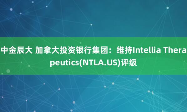 中金辰大 加拿大投资银行集团:维持Intellia Therapeutics(NTLA.US)评级
