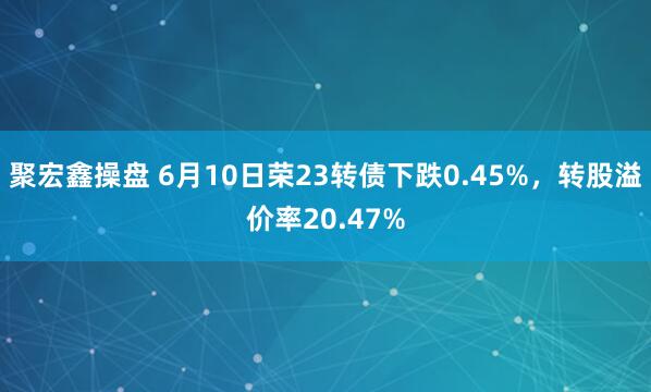聚宏鑫操盘 6月10日荣23转债下跌0.45%,转股溢价率20.47%