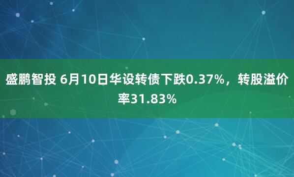 盛鹏智投 6月10日华设转债下跌0.37%，转股溢价率31.83%