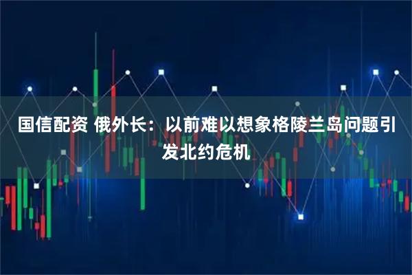 国信配资 俄外长:以前难以想象格陵兰岛问题引发北约危机