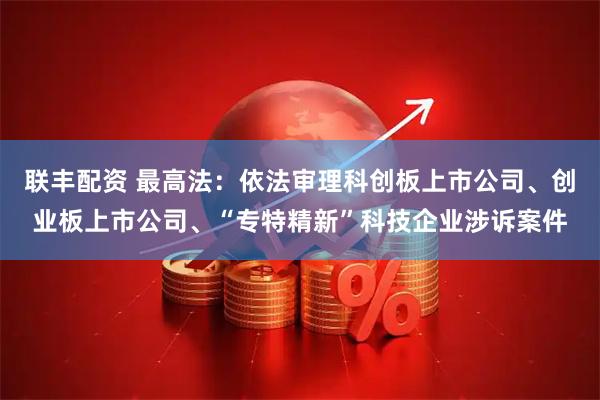 联丰配资 最高法：依法审理科创板上市公司、创业板上市公司、“专特精新”科技企业涉诉案件