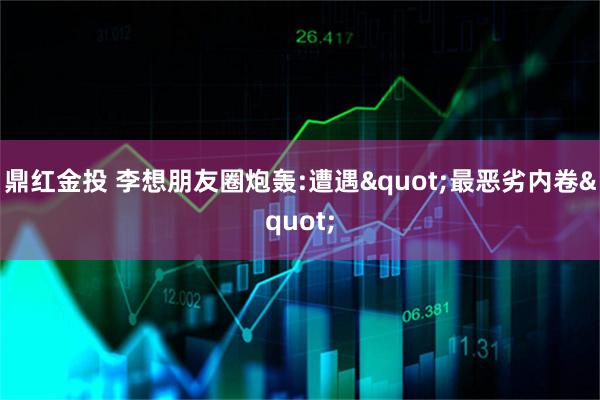 鼎红金投 李想朋友圈炮轰:遭遇"最恶劣内卷"