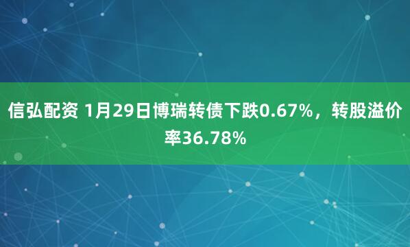 信弘配资 1月29日博瑞转债下跌0.67%，转股溢价率36.78%