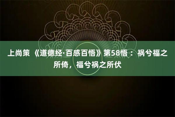 上尚策 《道德经·百感百悟》第58悟 ：祸兮福之所倚，福兮祸之所伏