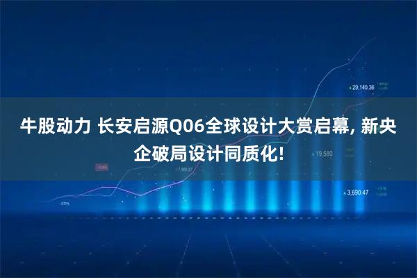 牛股动力 长安启源Q06全球设计大赏启幕, 新央企破局设计同质化!
