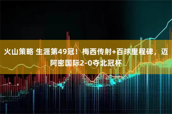 火山策略 生涯第49冠！梅西传射+百球里程碑，迈阿密国际2-0夺北冠杯